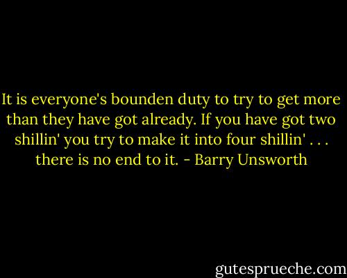 It is everyone's bounden duty to try to get more than they have got already. If you have got two shillin' you try to make it into four shillin' . . . there is no end to it. - Barry Unsworth