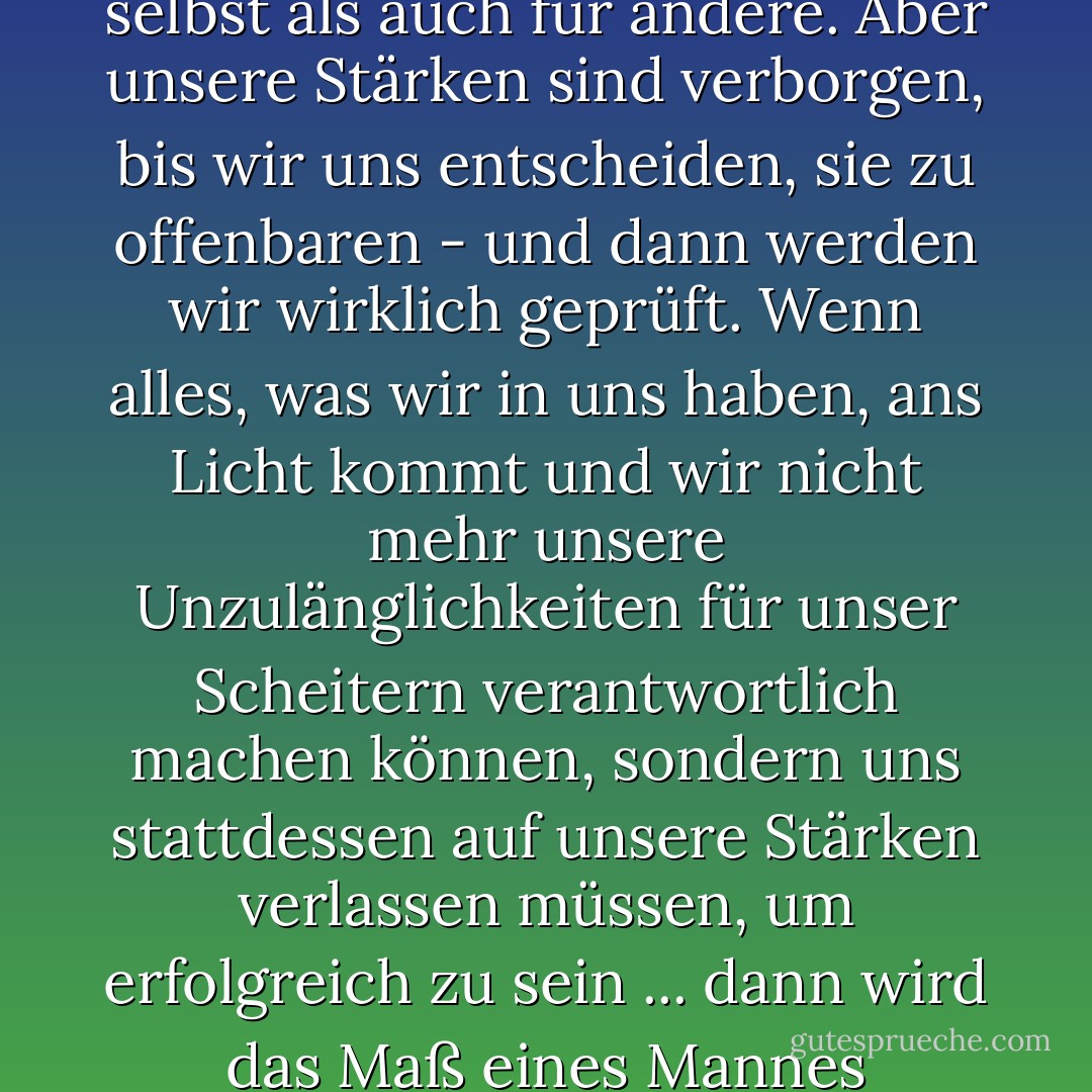 Unsere Schwächen sind immer offensichtlich, sowohl für uns selbst als auch für andere. Aber unsere Stärken sind verborgen, bis wir uns entscheiden, sie zu offenbaren - und dann werden wir wirklich geprüft. Wenn alles, was wir in uns haben, ans Licht kommt und wir nicht mehr unsere Unzulänglichkeiten für unser Scheitern verantwortlich machen können, sondern uns stattdessen auf unsere Stärken verlassen müssen, um erfolgreich zu sein ... dann wird das Maß eines Mannes genommen, mein Junge. - James A. Owen<
