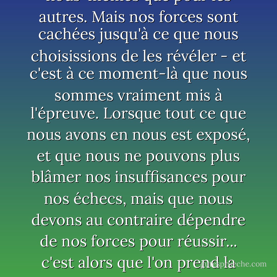 Nos faiblesses sont toujours évidentes, tant pour nous-mêmes que pour les autres. Mais nos forces sont cachées jusqu'à ce que nous choisissions de les révéler - et c'est à ce moment-là que nous sommes vraiment mis à l'épreuve. Lorsque tout ce que nous avons en nous est exposé, et que nous ne pouvons plus blâmer nos insuffisances pour nos échecs, mais que nous devons au contraire dépendre de nos forces pour réussir... c'est alors que l'on prend la mesure d'un homme, mon garçon. - James A. Owen