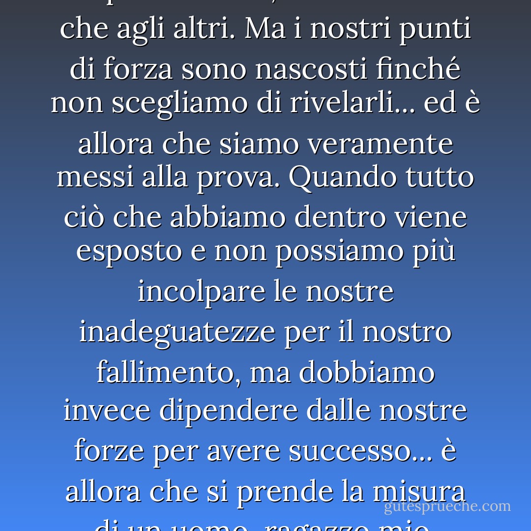 Le nostre debolezze sono sempre evidenti, sia a noi stessi che agli altri. Ma i nostri punti di forza sono nascosti finché non scegliamo di rivelarli... ed è allora che siamo veramente messi alla prova. Quando tutto ciò che abbiamo dentro viene esposto e non possiamo più incolpare le nostre inadeguatezze per il nostro fallimento, ma dobbiamo invece dipendere dalle nostre forze per avere successo... è allora che si prende la misura di un uomo, ragazzo mio. - James A. Owen