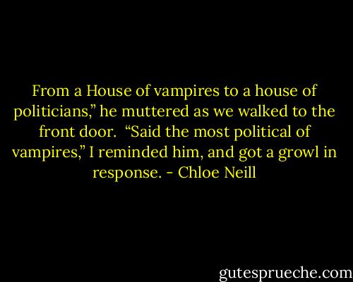 From a House of vampires to a house of politicians,” he muttered as we walked to the front door.<br /><br />“Said the most political of vampires,” I reminded him, and got a growl in response. - Chloe Neill