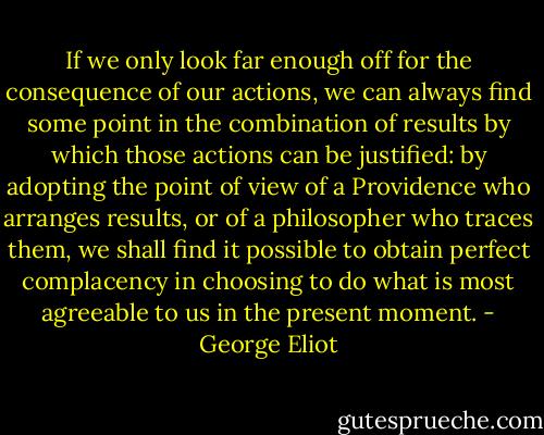 If we only look far enough off for the consequence of our actions, we can always find some point in the combination of results by which those actions can be justified: by adopting the point of view of a Providence who arranges results, or of a philosopher who traces them, we shall find it possible to obtain perfect complacency in choosing to do what is most agreeable to us in the present moment. - George Eliot