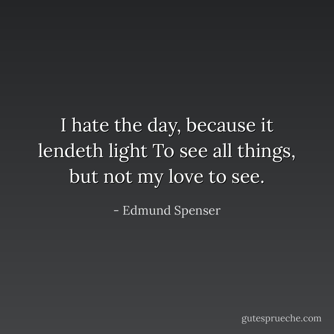 I hate the day, because it lendeth light<br />To see all things, but not my love to see. - Edmund Spenser