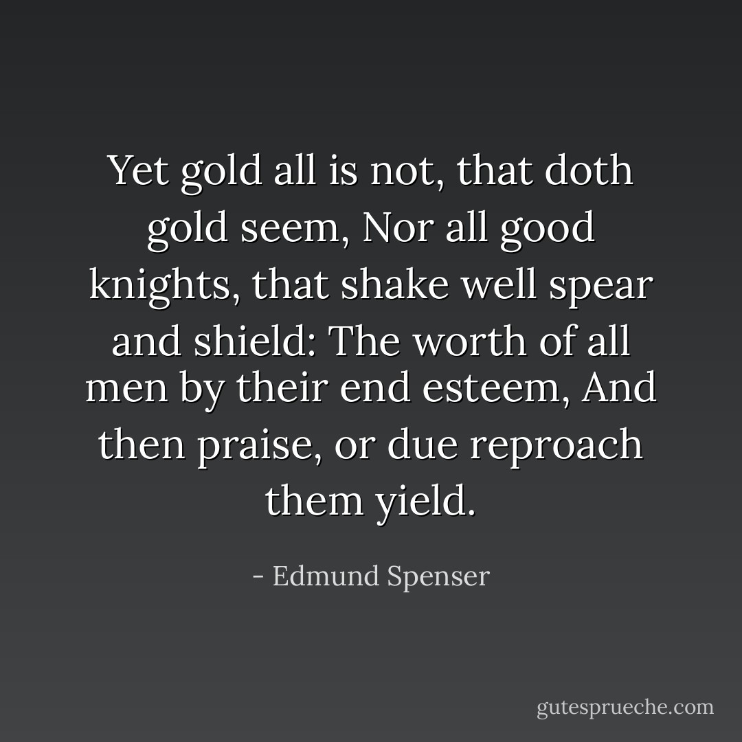 Yet gold all is not, that doth gold seem,<br />Nor all good knights, that shake well spear and shield:<br />The worth of all men by their end esteem,<br />And then praise, or due reproach them yield. - Edmund Spenser