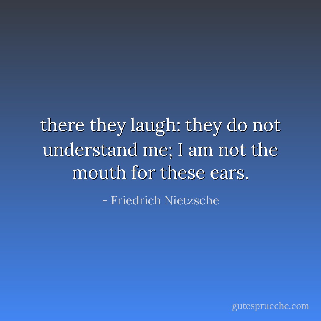 there they laugh: they do not understand me; I am not the mouth for these ears. - Friedrich Nietzsche