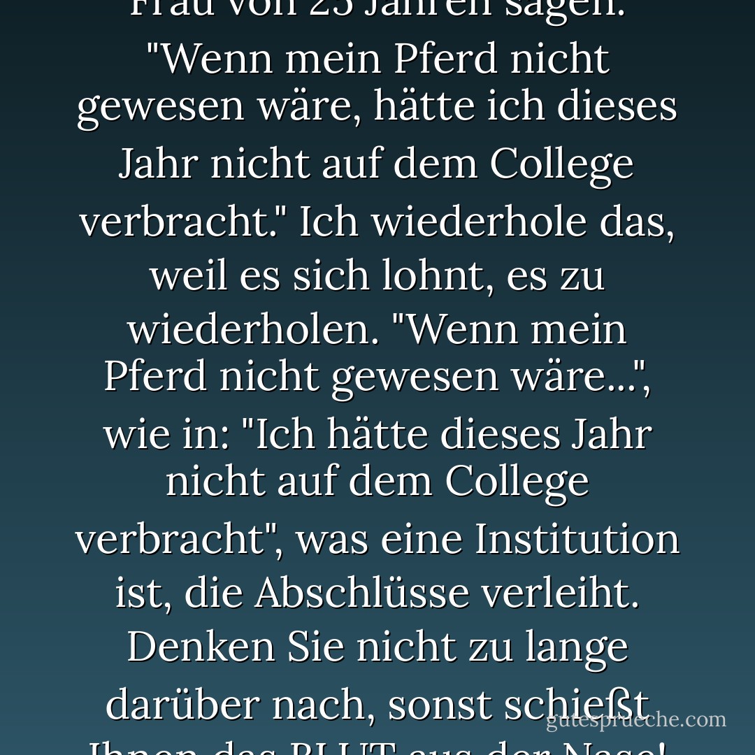 Hinter mir hörte ich eine junge Frau von 25 Jahren sagen: "Wenn mein Pferd nicht gewesen wäre, hätte ich dieses Jahr nicht auf dem College verbracht." Ich wiederhole das, weil es sich lohnt, es zu wiederholen. "Wenn mein Pferd nicht gewesen wäre...", wie in: "Ich hätte dieses Jahr nicht auf dem College verbracht", was eine Institution ist, die Abschlüsse verleiht. Denken Sie nicht zu lange darüber nach, sonst schießt Ihnen das BLUT aus der Nase! - Lewis Black<