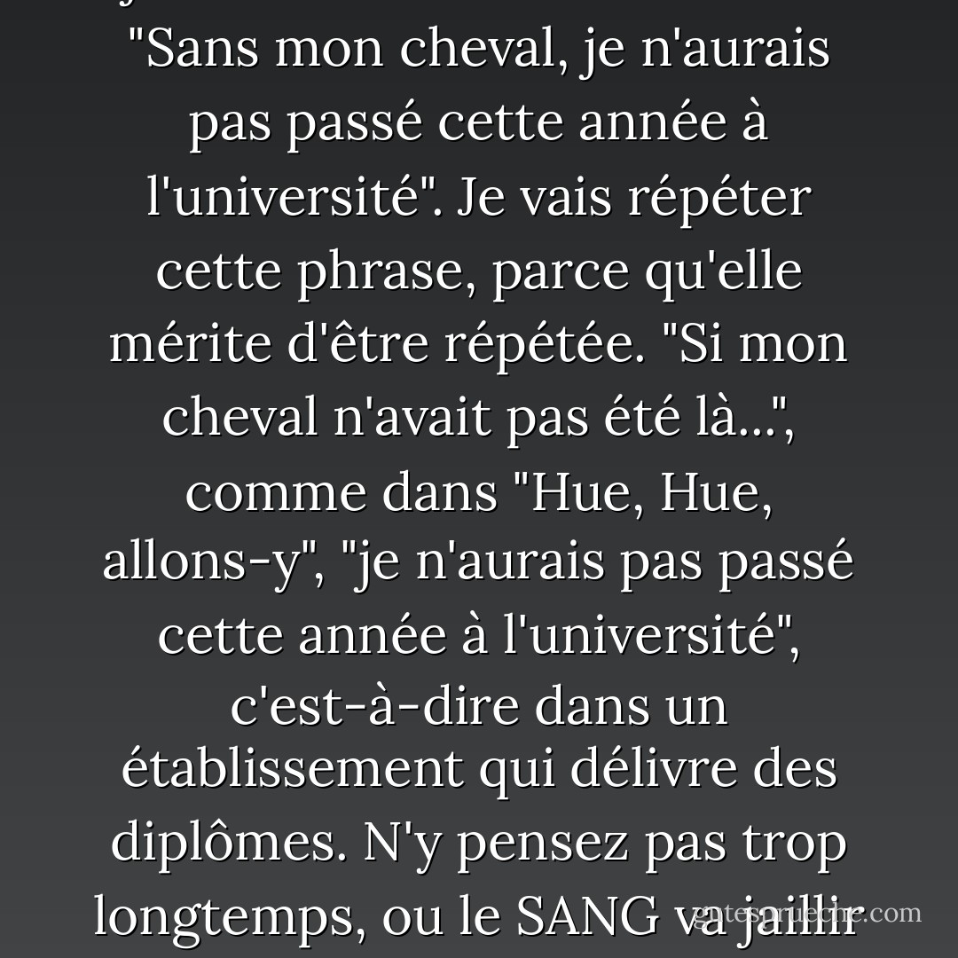 Derrière moi, j'ai entendu une jeune femme de 25 ans dire : "Sans mon cheval, je n'aurais pas passé cette année à l'université". Je vais répéter cette phrase, parce qu'elle mérite d'être répétée. "Si mon cheval n'avait pas été là...", comme dans "Hue, Hue, allons-y", "je n'aurais pas passé cette année à l'université", c'est-à-dire dans un établissement qui délivre des diplômes. N'y pensez pas trop longtemps, ou le SANG va jaillir de votre NEZ ! - Lewis Black