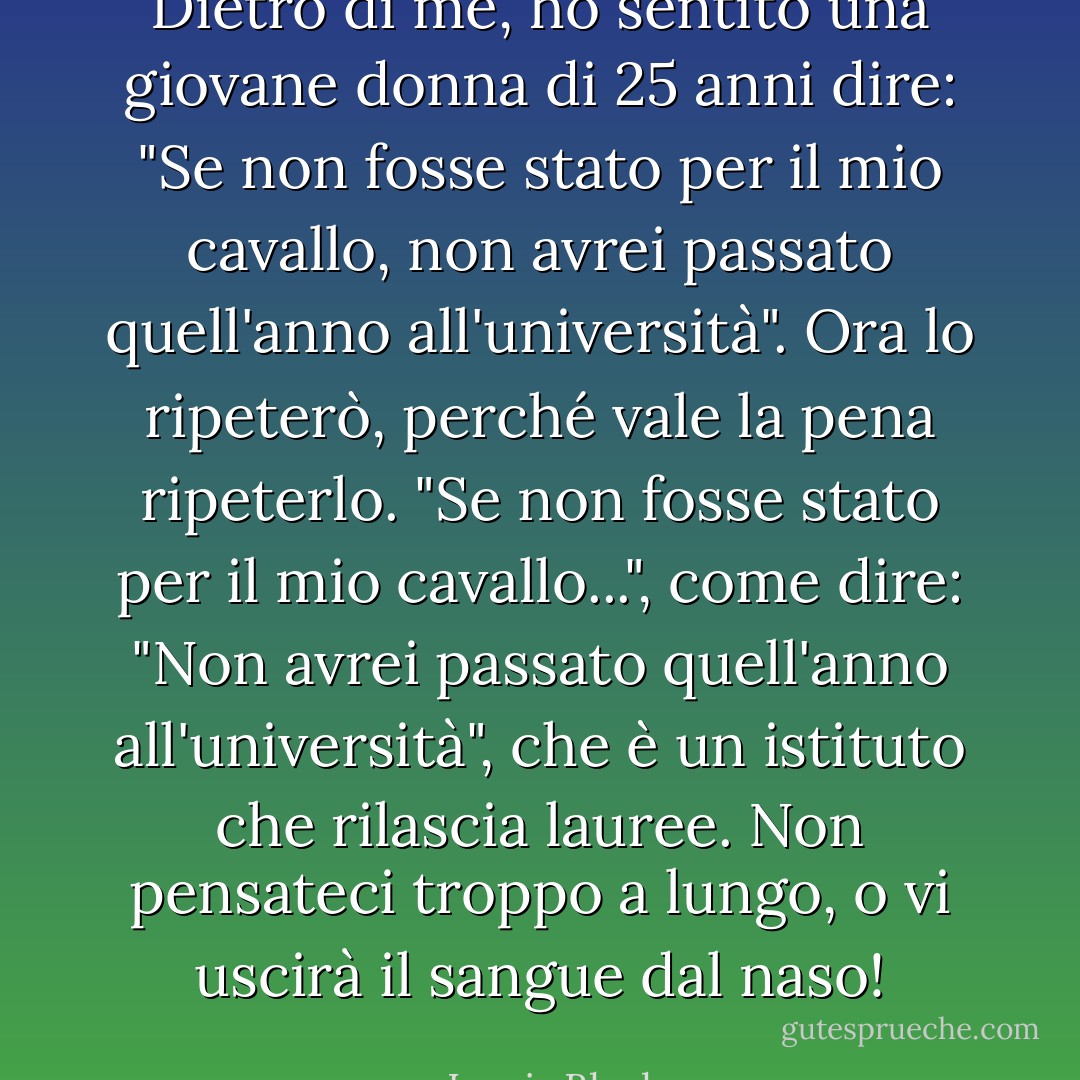 Dietro di me, ho sentito una giovane donna di 25 anni dire: "Se non fosse stato per il mio cavallo, non avrei passato quell'anno all'università". Ora lo ripeterò, perché vale la pena ripeterlo. "Se non fosse stato per il mio cavallo...", come dire: "Non avrei passato quell'anno all'università", che è un istituto che rilascia lauree. Non pensateci troppo a lungo, o vi uscirà il sangue dal naso! - Lewis Black