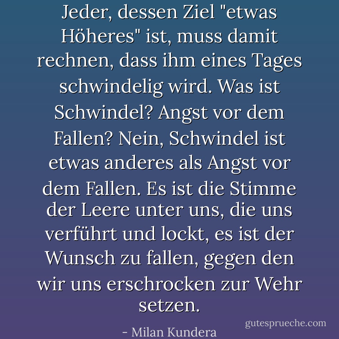 Jeder, dessen Ziel "etwas Höheres" ist, muss damit rechnen, dass ihm eines Tages schwindelig wird. Was ist Schwindel? Angst vor dem Fallen? Nein, Schwindel ist etwas anderes als Angst vor dem Fallen. Es ist die Stimme der Leere unter uns, die uns verführt und lockt, es ist der Wunsch zu fallen, gegen den wir uns erschrocken zur Wehr setzen. - Milan Kundera<