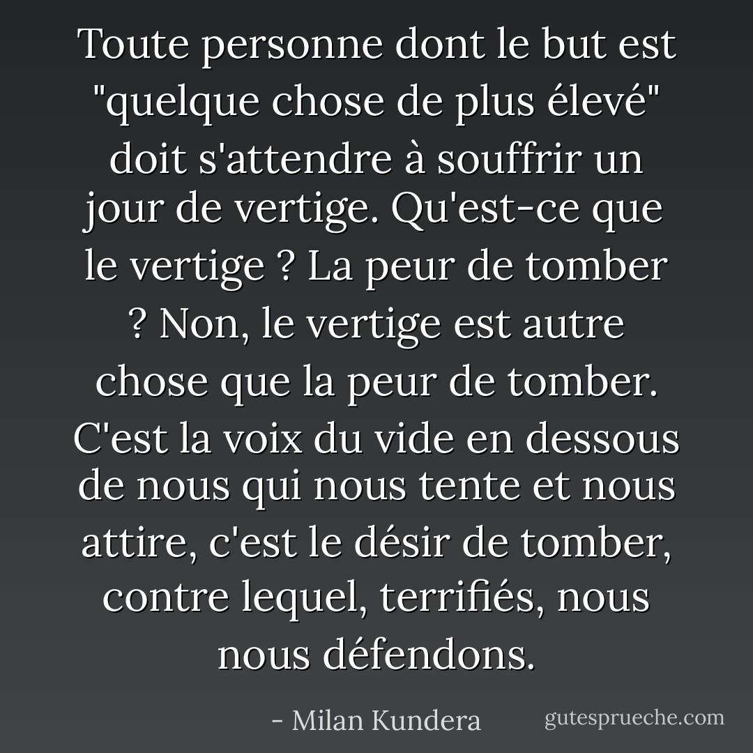 Toute personne dont le but est "quelque chose de plus élevé" doit s'attendre à souffrir un jour de vertige. Qu'est-ce que le vertige ? La peur de tomber ? Non, le vertige est autre chose que la peur de tomber. C'est la voix du vide en dessous de nous qui nous tente et nous attire, c'est le désir de tomber, contre lequel, terrifiés, nous nous défendons. - Milan Kundera