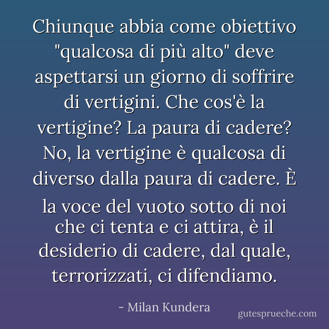 Chiunque abbia come obiettivo "qualcosa di più alto" deve aspettarsi un giorno di soffrire di vertigini. Che cos'è la vertigine? La paura di cadere? No, la vertigine è qualcosa di diverso dalla paura di cadere. È la voce del vuoto sotto di noi che ci tenta e ci attira, è il desiderio di cadere, dal quale, terrorizzati, ci difendiamo. - Milan Kundera