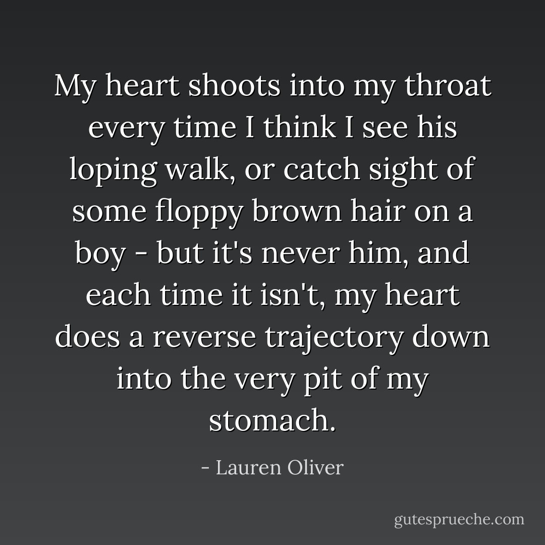 My heart shoots into my throat every time I think I see his loping walk, or catch sight of some floppy brown hair on a boy - but it's never him, and each time it isn't, my heart does a reverse trajectory down into the very pit of my stomach. - Lauren Oliver
