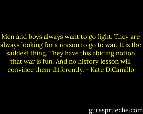 Men and boys always want to go fight. They are always looking for a reason to go to war. It is the saddest thing. They have this abiding notion that war is fun. And no history lesson will convince them differently. - Kate DiCamillo