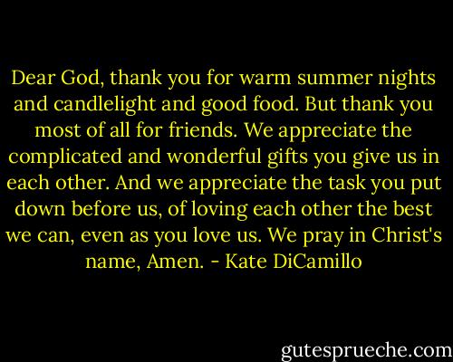 Dear God, thank you for warm summer nights and candlelight and good food. But thank you most of all for friends. We appreciate the complicated and wonderful gifts you give us in each other. And we appreciate the task you put down before us, of loving each other the best we can, even as you love us. We pray in Christ's name, Amen. - Kate DiCamillo