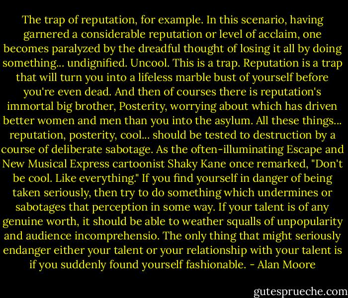 The trap of reputation, for example. In this scenario, having garnered a considerable reputation or level of acclaim, one becomes paralyzed by the dreadful thought of losing it all by doing something... undignified. Uncool. This is a trap. Reputation is a trap that will turn you into a lifeless marble bust of yourself before you're even dead. And then of courses there is reputation's immortal big brother, Posterity, worrying about which has driven better women and men than you into the asylum. All these things... reputation, posterity, cool... should be tested to destruction by a course of deliberate sabotage. As the often-illuminating Escape and New Musical Express cartoonist Shaky Kane once remarked, "Don't be cool. Like everything." If you find yourself in danger of being taken seriously, then try to do something which undermines or sabotages that perception in some way. If your talent is of any genuine worth, it should be able to weather squalls of unpopularity and audience incomprehensio. The only thing that might seriously endanger either your talent or your relationship with your talent is if you suddenly found yourself fashionable. - Alan Moore