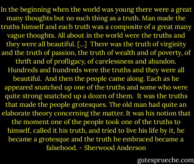 In the beginning when the world was young there were a great many thoughts but no such thing as a truth. Man made the truths himself and each truth was a composite of a great many vague thoughts. All about in the world were the truths and they were all beautiful. [...]<br /><br />There was the truth of virginity and the truth of passion, the truth of wealth and of poverty, of thrift and of profligacy, of carelessness and abandon. Hundreds and hundreds were the truths and they were all beautiful.<br /><br />And then the people came along. Each as he appeared snatched up one of the truths and some who were quite strong snatched up a dozen of them.<br /><br />It was the truths that made the people grotesques. The old man had quite an elaborate theory concerning the matter. It was his notion that the moment one of the people took one of the truths to himself, called it his truth, and tried to live his life by it, he became a grotesque and the truth he embraced became a falsehood. - Sherwood Anderson