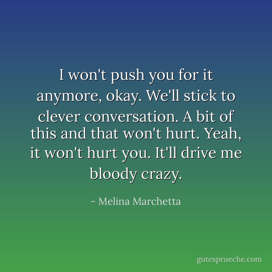 I won't push you for it anymore, okay. We'll stick to clever conversation.<br />A bit of this and that won't hurt.<br />Yeah, it won't hurt you. It'll drive me bloody crazy. - Melina Marchetta