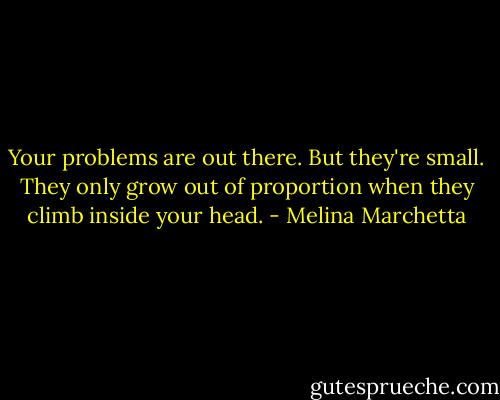 Your problems are out there. But they're small. They only grow out of proportion when they climb inside your head. - Melina Marchetta
