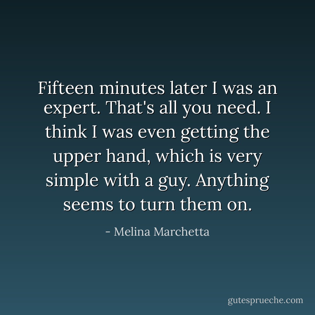 Fifteen minutes later I was an expert. That's all you need. I think I was even getting the upper hand, which is very simple with a guy. Anything seems to turn them on. - Melina Marchetta