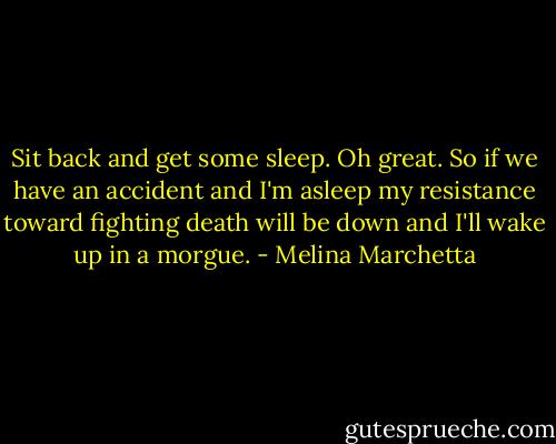 Sit back and get some sleep. Oh great. So if we have an accident and I'm asleep my resistance toward fighting death will be down and I'll wake up in a morgue. - Melina Marchetta