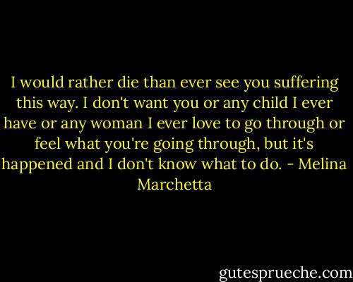 I would rather die than ever see you suffering this way. I don't want you or any child I ever have or any woman I ever love to go through or feel what you're going through, but it's happened and I don't know what to do. - Melina Marchetta