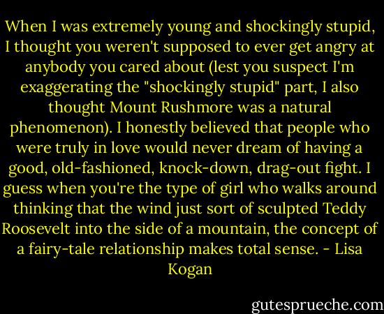 When I was extremely young and shockingly stupid, I thought you weren't supposed to ever get angry at anybody you cared about (lest you suspect I'm exaggerating the "shockingly stupid" part, I also thought Mount Rushmore was a natural phenomenon). I honestly believed that people who were truly in love would never dream of having a good, old-fashioned, knock-down, drag-out fight. I guess when you're the type of girl who walks around thinking that the wind just sort of sculpted Teddy Roosevelt into the side of a mountain, the concept of a fairy-tale relationship makes total sense. - Lisa Kogan