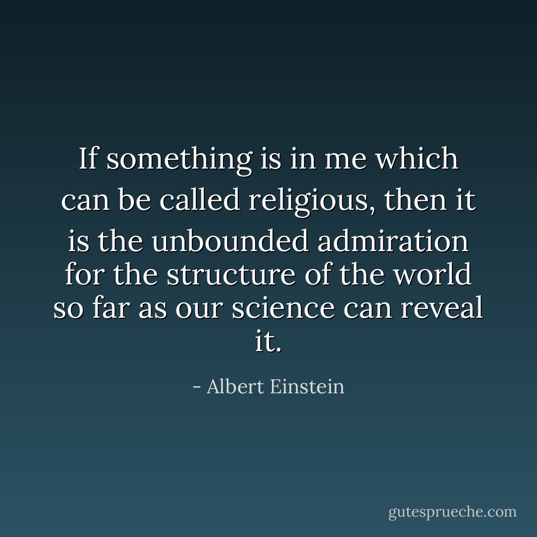If something is in me which can be called religious, then it is the unbounded admiration for the structure of the world so far as our science can reveal it. - Albert Einstein