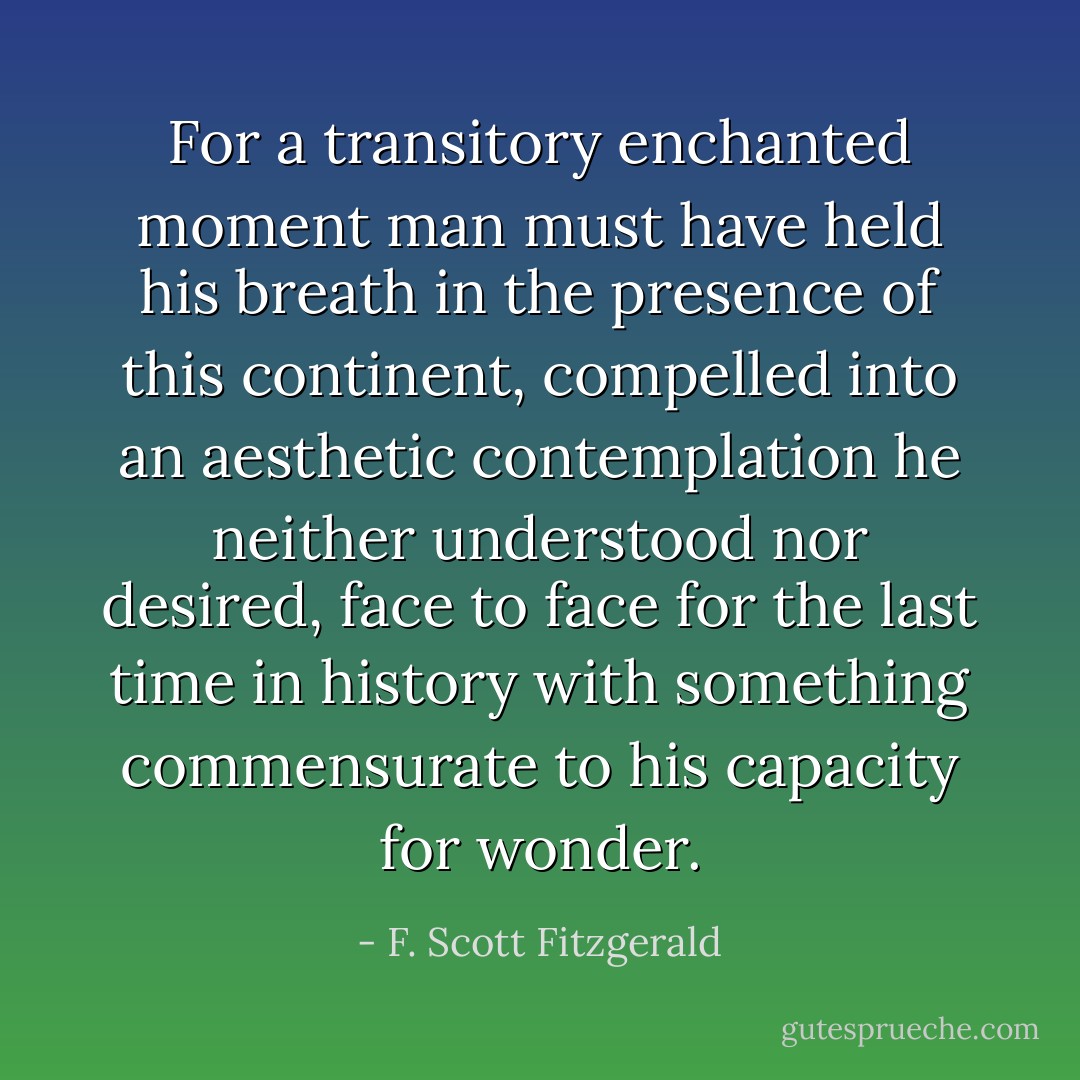 For a transitory enchanted moment man must have held his breath in the presence of this continent, compelled into an aesthetic contemplation he neither understood nor desired, face to face for the last time in history with something commensurate to his capacity for wonder. - F. Scott Fitzgerald