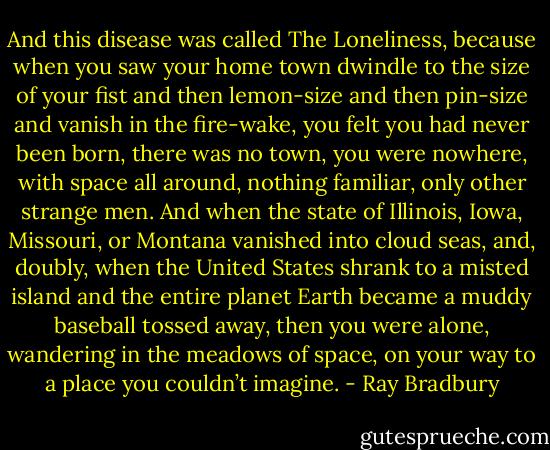 And this disease was called The Loneliness, because when you saw your home town dwindle to the size of your fist and then lemon-size and then pin-size and vanish in the fire-wake, you felt you had never been born, there was no town, you were nowhere, with space all around, nothing familiar, only other strange men. And when the state of Illinois, Iowa, Missouri, or Montana vanished into cloud seas, and, doubly, when the United States shrank to a misted island and the entire planet Earth became a muddy baseball tossed away, then you were alone, wandering in the meadows of space, on your way to a place you couldn’t imagine. - Ray Bradbury