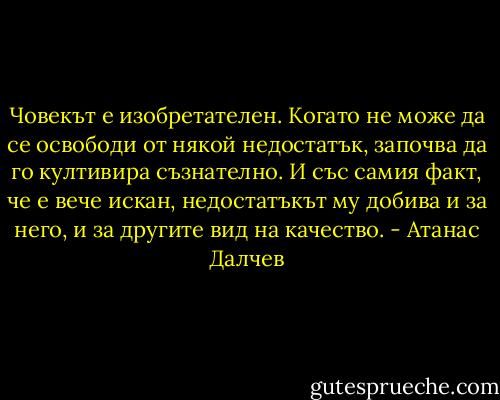 Човекът е изобретателен. Когато не може да се освободи от някой недостатък, започва да го култивира съзнателно. И със самия факт, че е вече искан, недостатъкът му добива и за него, и за другите вид на качество. - Атанас Далчев