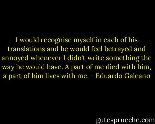 I would recognise myself in each of his translations and he would feel betrayed and annoyed whenever I didn't write something the way he would have. A part of me died with him, a part of him lives with me. - Eduardo Galeano