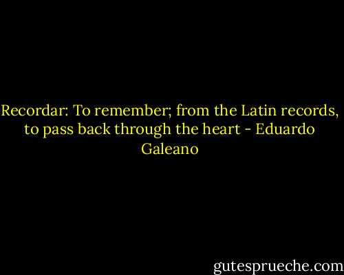 Recordar: To remember; from the Latin records, to pass back through the heart - Eduardo Galeano