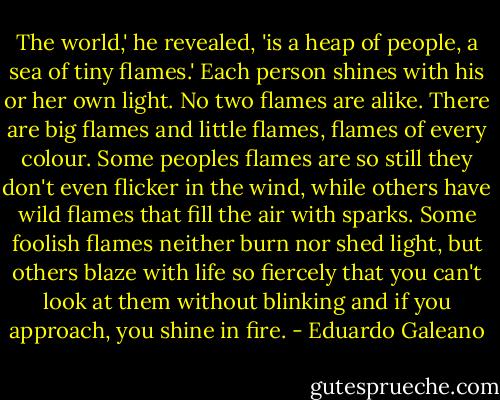 The world,' he revealed, 'is a heap of people, a sea of tiny flames.'<br />Each person shines with his or her own light. No two flames are alike. There are big flames and little flames, flames of every colour. Some peoples flames are so still they don't even flicker in the wind, while others have wild flames that fill the air with sparks. Some foolish flames neither burn nor shed light, but others blaze with life so fiercely that you can't look at them without blinking and if you approach, you shine in fire. - Eduardo Galeano