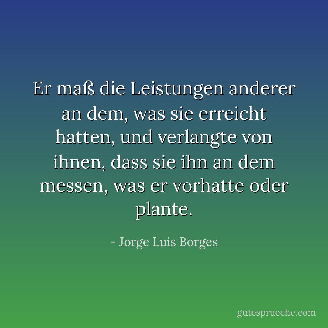 Er maß die Leistungen anderer an dem, was sie erreicht hatten, und verlangte von ihnen, dass sie ihn an dem messen, was er vorhatte oder plante. - Jorge Luis Borges<