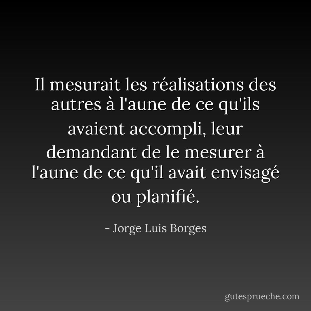 Il mesurait les réalisations des autres à l'aune de ce qu'ils avaient accompli, leur demandant de le mesurer à l'aune de ce qu'il avait envisagé ou planifié. - Jorge Luis Borges