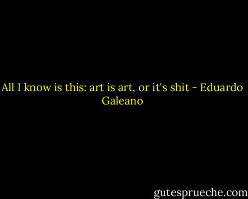 All I know is this: art is art, or it's shit - Eduardo Galeano