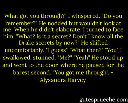 What got you through?" I whispered. "Do you remember?"<br />He nodded but wouldn't look at me. When he didn't elaborate, I turned to face him. "What? Is it a secret? Don't I know all the Drake secrets by now?"<br />He shifted uncomfortably. "I guess"<br />"What then?"<br />"You"<br />I swallowed, stunned. "Me?"<br />"Yeah" He stood up and went to the door, where he paused for the barest second. "You got me through". - Alyxandra Harvey
