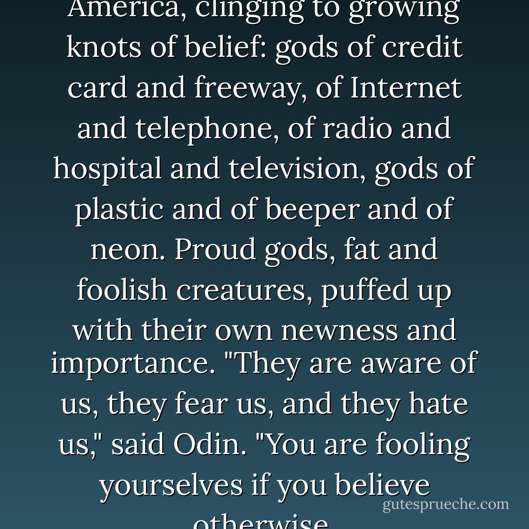 There are new gods growing in America, clinging to growing knots of belief: gods of credit card and freeway, of Internet and telephone, of radio and hospital and television, gods of plastic and of beeper and of neon. Proud gods, fat and foolish creatures, puffed up with their own newness and importance. "They are aware of us, they fear us, and they hate us," said Odin. "You are fooling yourselves if you believe otherwise. - Neil Gaiman