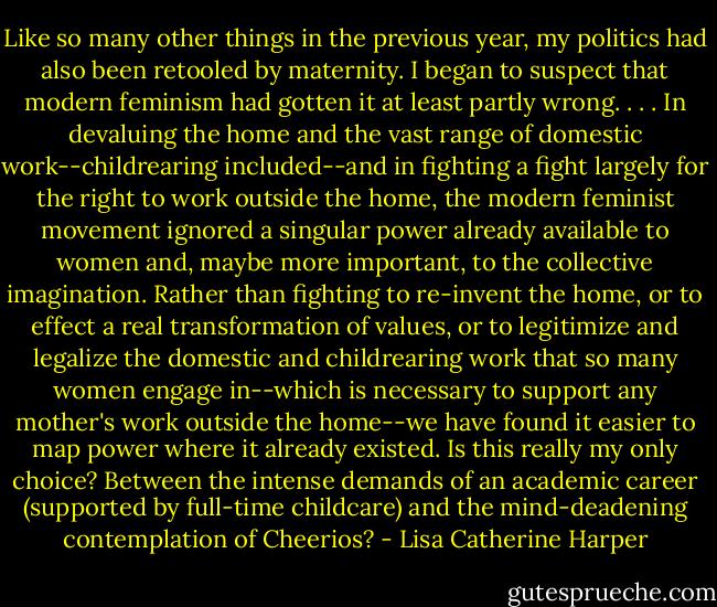 Like so many other things in the previous year, my politics had also been retooled by maternity. I began to suspect that modern feminism had gotten it at least partly wrong. . . . In devaluing the home and the vast range of domestic work--childrearing included--and in fighting a fight largely for the right to work outside the home, the modern feminist movement ignored a singular power already available to women and, maybe more important, to the collective imagination. Rather than fighting to re-invent the home, or to effect a real transformation of values, or to legitimize and legalize the domestic and childrearing work that so many women engage in--which is necessary to support any mother's work outside the home--we have found it easier to map power where it already existed. Is this really my only choice? Between the intense demands of an academic career (supported by full-time childcare) and the mind-deadening contemplation of Cheerios? - Lisa Catherine Harper