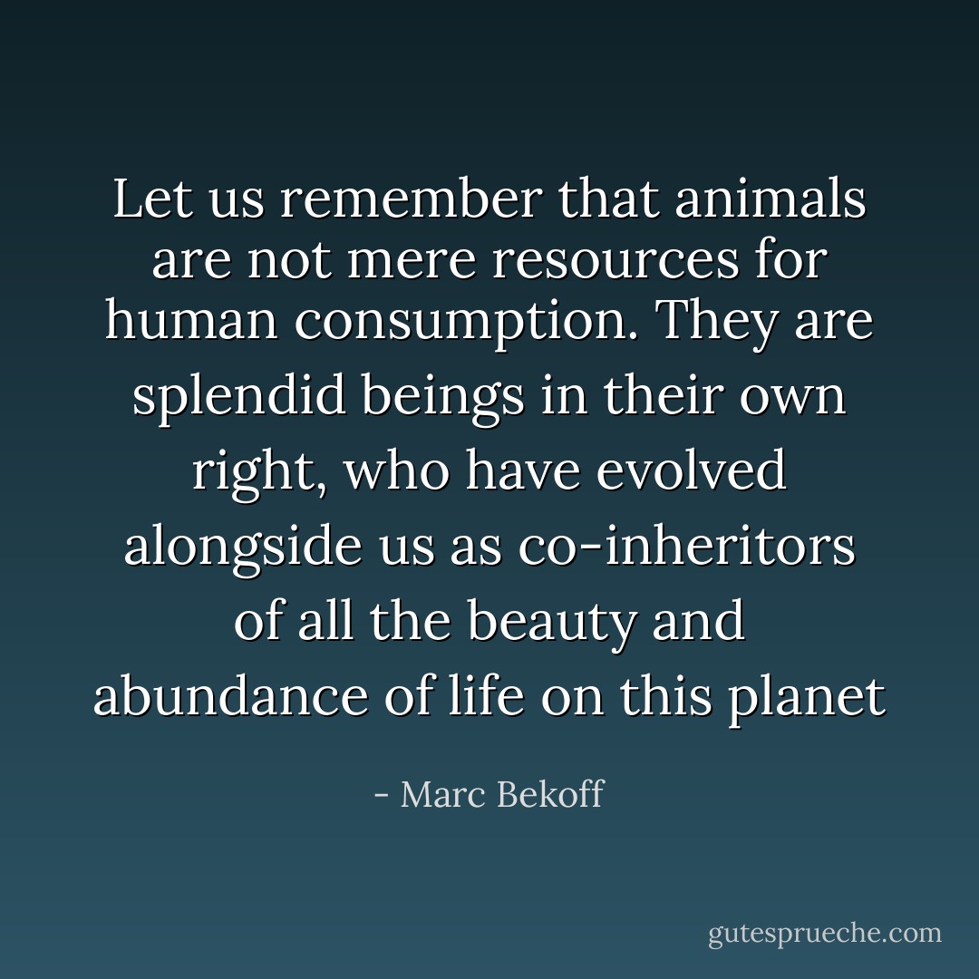 Let us remember that animals are not mere resources for human consumption. They are splendid beings in their own right, who have evolved alongside us as co-inheritors of all the beauty and abundance of life on this planet - Marc Bekoff