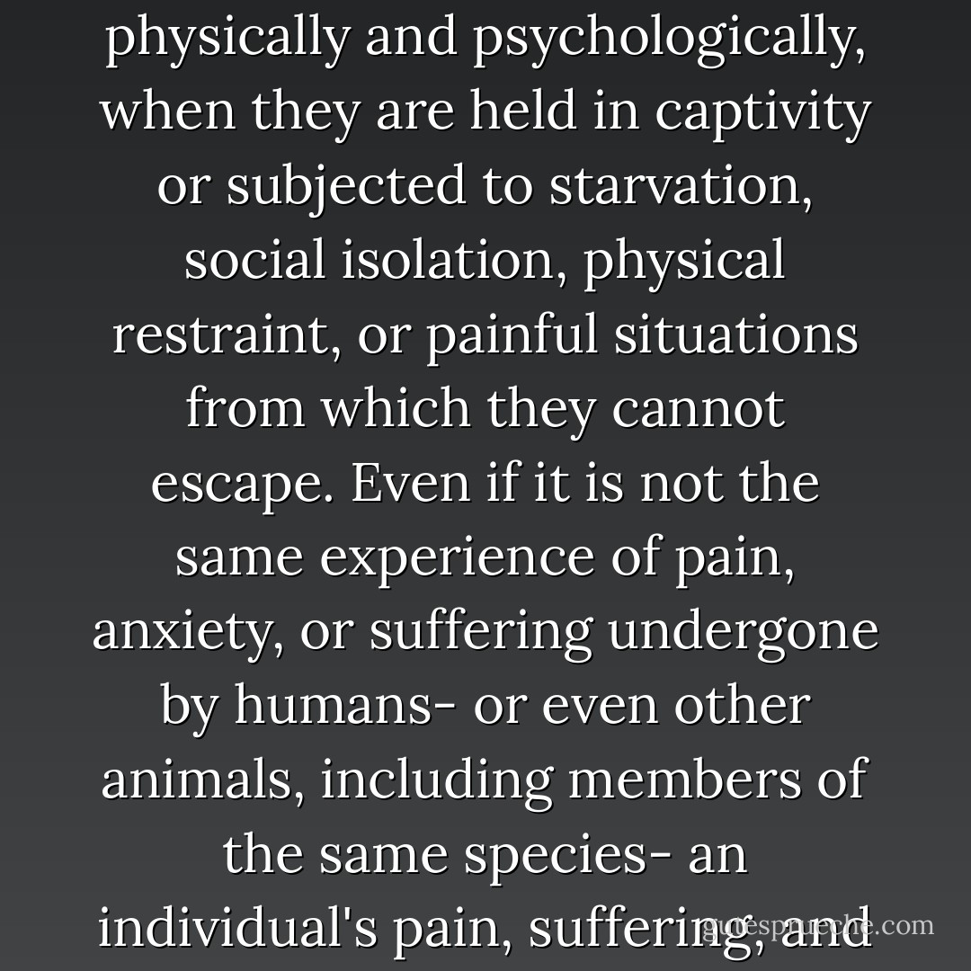 Many animals experience pain, anxiety and suffering, physically and psychologically, when they are held in captivity or subjected to starvation, social isolation, physical restraint, or painful situations from which they cannot escape. Even if it is not the same experience of pain, anxiety, or suffering undergone by humans- or even other animals, including members of the same species- an individual's pain, suffering, and anxiety matter. - Marc Bekoff