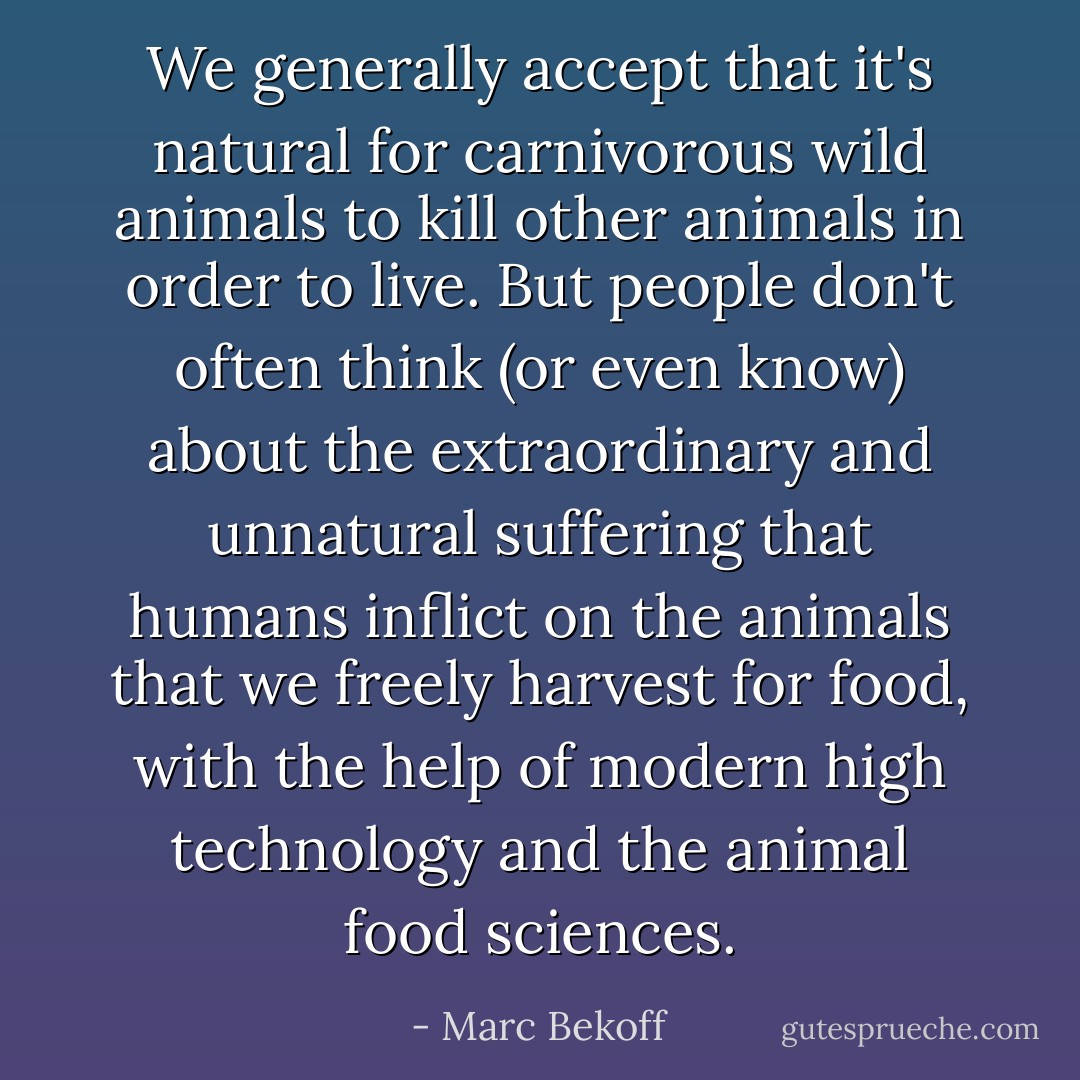 We generally accept that it's natural for carnivorous wild animals to kill other animals in order to live. But people don't often think (or even know) about the extraordinary and unnatural suffering that humans inflict on the animals that we freely harvest for food, with the help of modern high technology and the animal food sciences. - Marc Bekoff