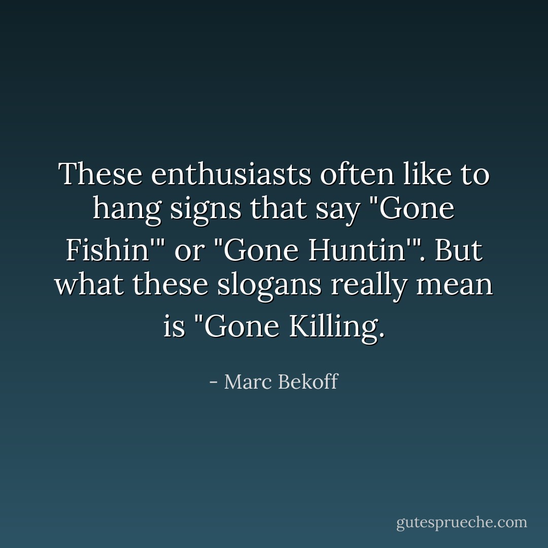 These enthusiasts often like to hang signs that say "Gone Fishin'" or "Gone Huntin'". But what these slogans really mean is "Gone Killing. - Marc Bekoff