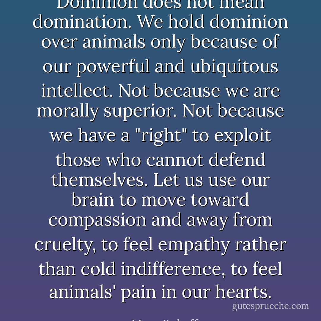 Dominion does not mean domination. We hold dominion over animals only because of our powerful and ubiquitous intellect. Not because we are morally superior. Not because we have a "right" to exploit those who cannot defend themselves. Let us use our brain to move toward compassion and away from cruelty, to feel empathy rather than cold indifference, to feel animals' pain in our hearts. - Marc Bekoff