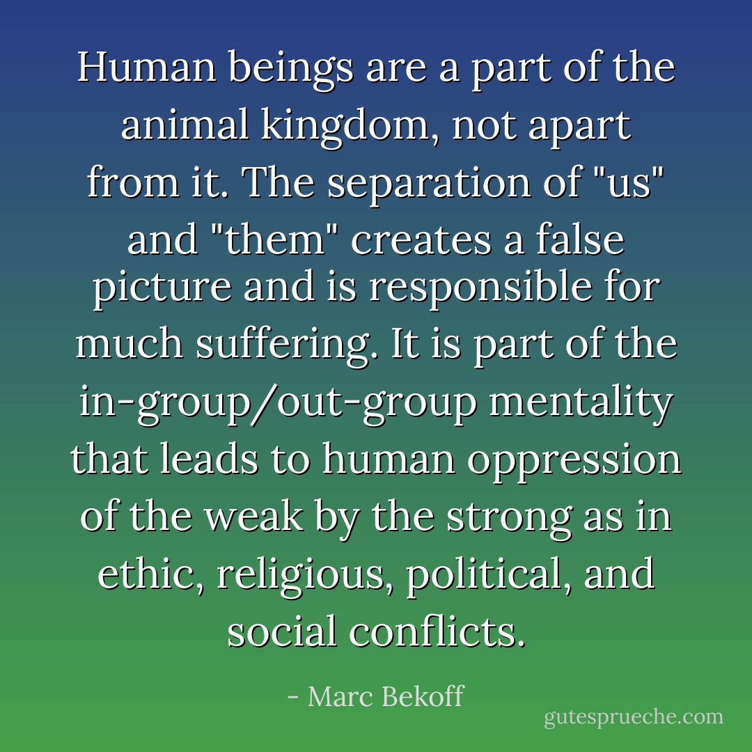 Human beings are a part of the animal kingdom, not apart from it. The separation of "us" and "them" creates a false picture and is responsible for much suffering. It is part of the in-group/out-group mentality that leads to human oppression of the weak by the strong as in ethic, religious, political, and social conflicts. - Marc Bekoff