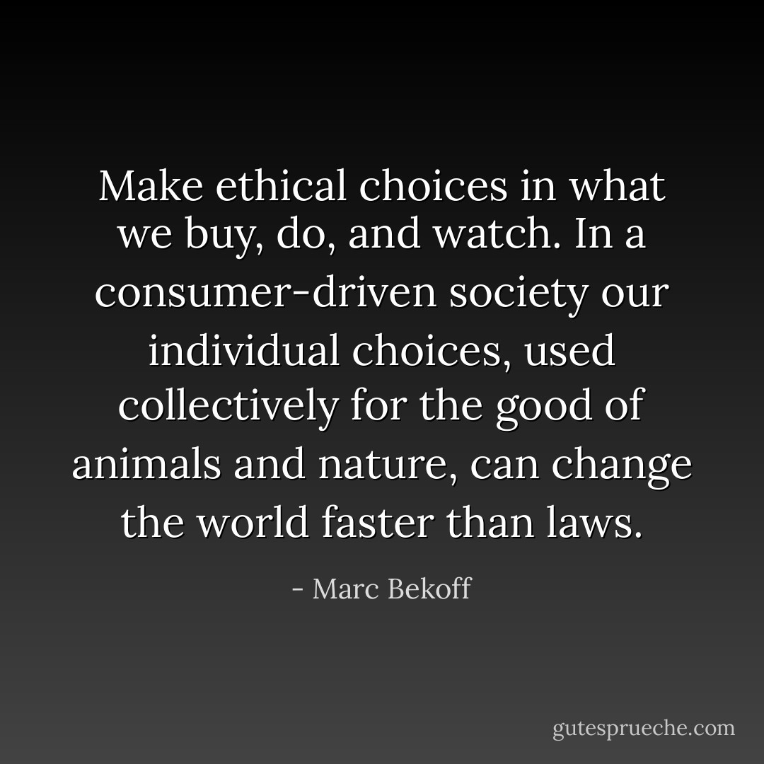 Make ethical choices in what we buy, do, and watch. In a consumer-driven society our individual choices, used collectively for the good of animals and nature, can change the world faster than laws. - Marc Bekoff