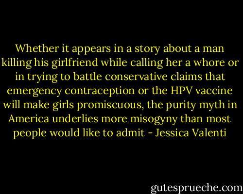 Whether it appears in a story about a man killing his girlfriend while calling her a whore or in trying to battle conservative claims that emergency contraception or the HPV vaccine will make girls promiscuous, the purity myth in America underlies more misogyny than most people would like to admit - Jessica Valenti