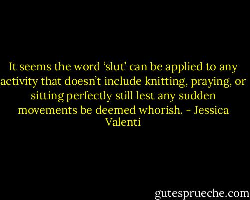 It seems the word ‘slut’ can be applied to any activity that doesn’t include knitting, praying, or sitting perfectly still lest any sudden movements be deemed whorish. - Jessica Valenti