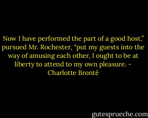 Now I have performed the part of a good host,” pursued Mr. Rochester, “put my guests into the way of amusing each other, I ought to be at liberty to attend to my own pleasure. - Charlotte Brontë