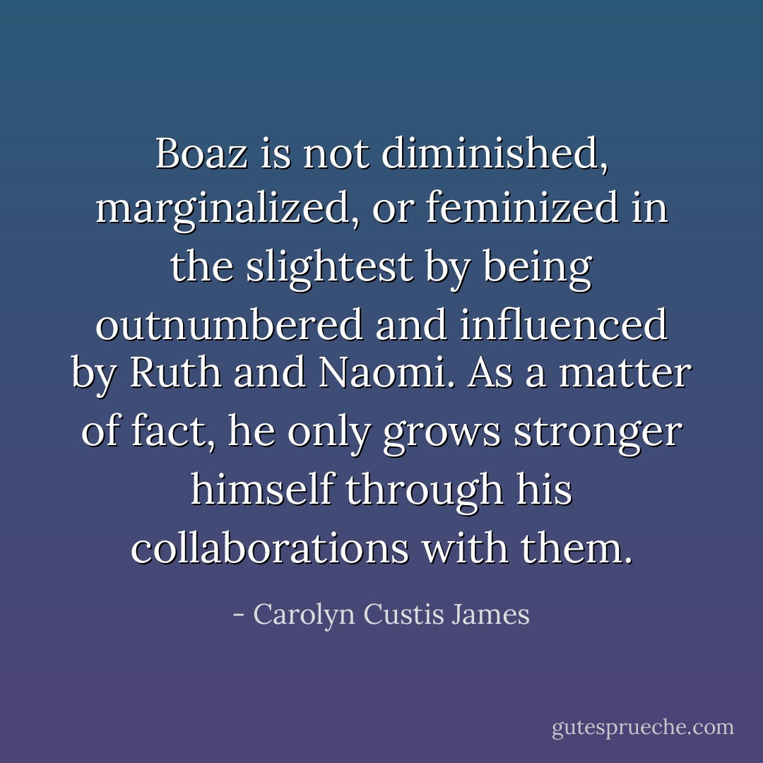Boaz is not diminished, marginalized, or feminized in the slightest by being outnumbered and influenced by Ruth and Naomi. As a matter of fact, he only grows stronger himself through his collaborations with them. - Carolyn Custis James